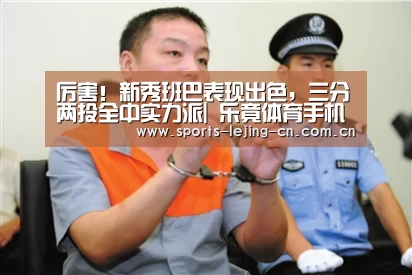 厉害！新秀班巴表现出色，三分两投全中实力